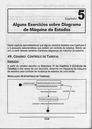 Capítulo 5Alguns Exercícios sobre Diagrama
de Máquina de Estados
Neste capitulo aproveitaremos que alguns cenários tratados nos Capítulos 2
e 3 possuem características que pedem um controle de estados. Sendo as-
sim, a partir desses cenários criaremos diagramasde máquina de estados.
49. CENÁRIO: CONTROLE DETAREFAS
EXERCÍCIO:
f
A partir do cenário descrito no Exercício 17 do Capítulo 2 (Controle de
Tarefas) e dos casos de uso descritos, desenhe um diagrama de máquina
de estados para controle da mudança de estados de uma tarefa.
RESOLUÇÃO 49 (CONTROLE DETAREFAS):
Aguardando E<ecucio da liam da Tarefa
eniry/ModificarSlaiusTareía[Aliva)
/ Item 6e execução lançado {conclusão = 100%]
Verificando conclusão da tareia
[conclusão < 100%] / MudarStatusTarefafCDiitiuida)
114
 