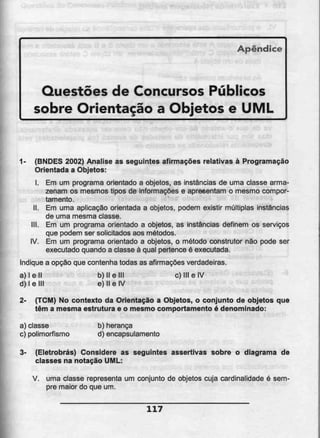 Apêndice
Questões de Concursos Públicos
sobre Orientação a Objetos e UML
1- (BNDES 2002) Analise as seguintes afirmações relativas à Programação
Orientada a Objetos:
I. Em um programa orientado a objetos, as instâncias de uma classe arma-
zenam os mesmos tipos de informações e apresentam o mesmo compor-
tamento.
II. Em uma aplicação orientada a objetos. podem existir múltiplas instâncias
de uma mesma classe.
III. Em um programa orientado a objetos, as instâncias definem os serviços
que podem ser solicitados aos métodos.
IV. Em um programa orientado a objetos, o método construtor não pode ser
executado quando a classe á qual pertence é executada.
Indique a opção que contenha todas as afirmações verdadeiras.
a) l e II b) II e III c) Ml e IV
d) l e III e) II eIV
2- (TCM) No contexto da Orientação a Objetos, o conjunto de objetos que
têm a mesma estrutura e o mesmo comportamento é denominado:
a) classe b) herança
c) polimorfismo d) encapsulamento
3- (Eletrobrás) Considere as seguintes assertivas sobre o diagrama de
classes na notação UML:
V. uma classe representa um conjunto de objetos cuja cardinalidade é sem-
pre maior do que um.
117
 