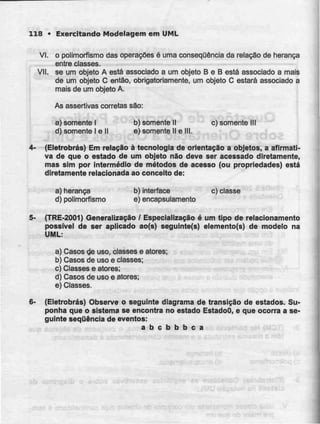 118 • Exercitando Modelagem em UML
VI. o polimorfismo das operações é uma consequência da relação de herança
entre classes.
VII. se um objeto A está associado a um objeto B e B está associado a mais
de um objeto C então, obrigatoriamente, um objeto C estará associado a
mais de um objeto A.
As assertivas correias são:
a) somente l b) somente M c) somente III
d) somente l e II e) somente IIe III.
4- (Eletrobrás) Em relação à tecnologia de orientação a objetos, a afirmati-
va de que o estado de um objeto não deve ser acessado diretamente,
mas sim por intermédio de métodos de acesso (ou propriedades) está
diretamente relacionada ao conceito de:
a) herança b) Interface c) classe
d) polimorfismo e)encapsulamento
5- (TRE-2001) Generalização / Especialização é um tipo de relacionamento
possível de ser aplicado ao(s) seguinte(s) elemento(s) de modelo na
UML:
a) Casos de uso, classes e atores;
b) Casos de usoe classes;
c) Classes e atores;
d) Casos de uso e atores;
e)Classes.
6- (Eletrobrás) Observe o seguinte diagrama de transição de estados. Su-
ponha que o sistema se encontra no estado EstadoO, e que ocorra a se-
guinte sequência de eventos:
a b c b b b c a
 