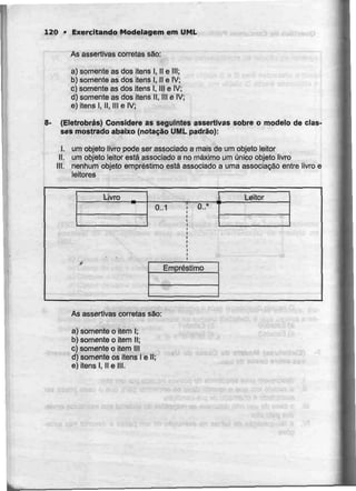 120 • Exercitando Modelagem em UML
As assertivas correias são:
a) somente as dos itens l, H e III;
b) somente as dos itens l, II e IV;
c) somente as dos itens l, III eIV;
d) somente as dos itens II, III eIV;
e) itens l, II, III e IV;
8- (Eletrobrás) Considere as seguintes assertivas sobre o modelo de clas-
ses mostrado abaixo (notação UMLpadrão):
I. um objeto livro pode ser associado a mais de um objeto leitor
II. um objeto leitor está associado a no máximo um único objeto livro
III. nenhum objeto empréstimo está associado a uma associação entre livro e
leitores
Livro _
0..1 0..*
Leitor
Empréstimo
As assertivas correiassão:
a) somente o item I;
b) somente o item II;
c) somente o item III
d) somente ositens l eII;
e) itens l. II e III.
 