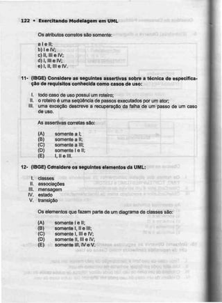 122 • Exercitando Modelagem em UML
Os atributos correios são somente:
alell;
b) l e IV;
c) II, III e IV;
d) I. Ill e IV;
e) l, II, III eIV-
11- (IBGE) Considere as seguintes assertivas sobre a técnica de especifica-
ção de requisitos conhecida como casos de uso:
l. todo caso de uso possui umroteiro;
II. o roteiro é urna sequênciade passos executados por um ater:
III. uma exceção descreve a recuperação da falha de um passo de um caso
de uso.
As assertivas correias são:
(A) somente a l;
(B) somente a II;
(C) somente a III;
(D) somente l e li;
(E) l, II e III.
12- (IBGE) Considere os seguintes elementos da UML:
I. classes
II. associações
III. mensagem
IV. estado
V. transição
Os elementos que fazem parte de um diagrama de ciasses são:
(A) somente l e II;
(B) somente t, IIe III;
(C) somente l, 111 e IV;
(D) somente II, III e IV;
(E) somente III, IV e V.
 