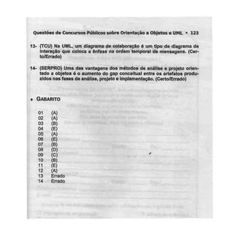 Questões de Concursos Públicos sobre Orientação a Objetose UML • 123
13- (TCU) Na UML, um diagrama de colaboração é um tipo de diagrama de
interação que coloca a ênfase na ordem temporal de mensagens. (Cer-
to/Errado)
14- (SERPRO) Uma das vantagens dos métodos de análise e projeto orien-
tado a objetos Ó o aumento do gap conceituai entre os artefatos produ-
zidos nas fases de análise, projeto e implementação. (Certo/Errado)
« GABARITO
01 (A)
02 (A)
03 (B)
04 (E)
05 (A)
06 (E)
07 (B)
08 (D)
09 (C)
10 (B)
11 (E)
12 (A)
13 Errado
14 Errado
 