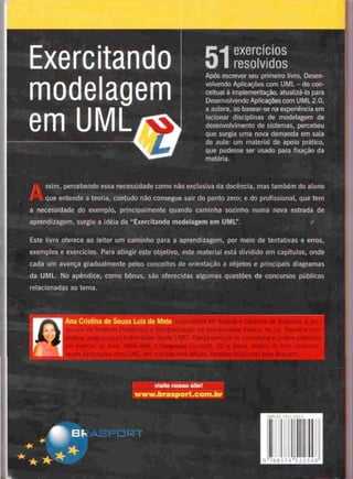 Exercitando
modelagem
emUML
exercícios
— resolvidos
Após escrever seu primeiro livro, Desen-
volvendo Aplicações comUML - docon-
ceituai à implementação, atuaiizá-lo para
Desenvolvendo Aplicações com UML2.0,
a autora, ao basear-se na experiência em
leeionar disciplinas de modelagem de
desenvolvimento de sistemas, percebeu
que surgia uma nova demanda em sala
de aula: um material de apoio prático,
que pudesse ser usado para fixação da
matéria.
ssim. percebendo essa necessidade como não exclusiva da docência, mas lambem do aluno
•
/ i que entende a teoria, contudo não consegue sair do ponto zero; e do profissional, que tem
a necessidade do exemplo, principalmente quando caminha sozinho numa nova estrada de
aprendizagem, surgiu a ideia de "Exercitando modelagem em UML".
Este livro oferece ao leitor um caminho para a aprendizagem, por meio de tentativas e erros,
exemplos e exercícios. Para atingir este objetivo, este material está dividido em capítulos, onde
cada um avança gradualmente pelos conceitos de orientação a objetos e principais diagramas
da UML.No apêndice, como bónus, são oferecidas algumas questões de concursos públicos
relacionadas ao tema.
Ana Cristina de Souza Luiz de Melo
.brasport.c
 