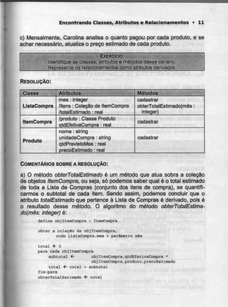Encontrando Classes, Atributas e Relacionamentos > 11
c) Mensalmente, Carolina analisa o quanto pagou por cada produto, e se
achar necessário, atualiza o preço estimado de cada produto.
EXERCÍCIO:
Identifique as classes, atributos e métodos desse cenário.
Represente os relacionamentos como atributos derivados.
RESOLUÇÃO:
Classe
ListaCompra
ItemCompra
Produto
Atributos
mês : integer
/itens : Coleção de ItemCompra
/totalEstimado : real
/produto :Classe Produto
qtdEfetivaCompra : real
nome : string
unidadeCompra : string
qtdPrevistoMes : real
precoEstimado : real
Métodos
cadastrar
obterTotalEstimado{mês :
integer)
cadastrar
cadastrar
COMENTÁRIOS SOBRE A RESOLUÇÃO:
a) O método obterTotalEstimado é um método que atua sobra a coleção
de objetos ItemCompra, ou seja, só podemos saber qual é o total estimado
de toda a Lista de Compras (conjunto dos itens de compra), se quantifi-
carmos o subtotal de cada item. Sendo assim, podemos concluir que o
atributo totalEstimado que pertence à Lista de Compras é derivado, pois é
o resultado desse método. O algoritmo do método obterTotalEstima-
do(mês: integer) é:
define obj ItemConpra : ItemConpra
obter a colecSo de objItemCoinpra,
onde ListaCompra.mês = parâmetro mês
total í- O
para cada objItemCompra
subtotal <- objIternCorrpra.qtdEfetivaCatrçira *
objItemCompra.produto.precoEstimado
total <- total + subtotal
fim-para
obterTotalEstimado <- total
 
