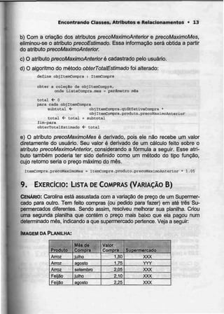Encontrando Classes, Atributos e Relacionamentos • 13
b) Com a criação dos atributos precoMaximoAnterior e precoMaximoMes,
eliminou-se o atributo precoEstimado. Essa informação será obtida a partir
do atributo precoMaximoAnterior.
c) O atributo precoMaximoAnterior Qcadastrado pelo usuário.
d) O algoritmo do método obterTotatEstimado foi alterado:
define objItemCompra : ItemCompra
obter a coleçSo de objItemCompra,
onde ListaConpra.mes = parâmetro mês
total <- O
para cada objItsmCompra
subtotal <- objItemConÇFra.qtdEfetivaCompra •
obj ItemCoflipra. produto.précoMaximoAnterior
total <- total + subtotal
fim-para
obterTotalEstimado í- toCal
e) O atributo precoMaximoMesé derivado, pois ele não recebe um valor
diretamente do usuário. Seu valor é derivado de um cálculo feito sobre o
atributo precoMaximoAnterior, considerando a fórmula a seguir. Esse atri-
buto também poderia ter sido definido como um método do tipo função,
cujo retomo seria o preço máximo do mês.
ItemCornpra.precoMaxiinoMes = ItemConpra.produto-precoHaximoAaterior * l,OS
9. EXERCÍCIO: LISTA DE COMPRAS (VARIAÇÃO B)
CENÁRIO: Carolina está assustada com a variação de preço de um Supermer-
cado para outro. Tem feito compras (ou pedido para fazer) em até três Su-
permercados diferentes. Sendo assim, resolveu melhorar sua planilha. Criou
uma segunda planilha que contém o preço mais baixo que ela pagou num
determinado mês,indicando a que supermercado pertence. Veja a seguir
IMAGEM DA PLANILHA:
Produto
Arroz
Arroz
Arroz
Feilão
Feijão
Mês de
Compra
julho
agosto
setembro
julho
agosto
Valor
Compra
1.80
1.75
2,05
2.10
2,25
Supermercado
XXX
YYY
XXX
XXX
XXX
 