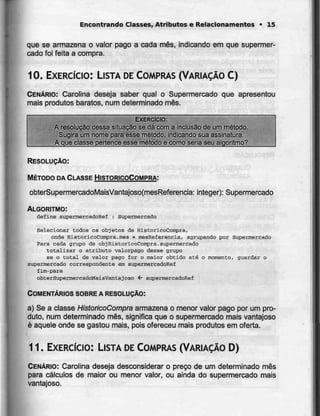 Encontrando Classes, Atributos e Relacionamentos • 15
que se armazena o valor pago a cada mês, indicando em que supermer-
cado foi feita a compra.
10. EXERCÍCIO: LISTA DECOMPRAS (VARIAÇÃO C)
CENÁRIO: Carolina deseja saber qual o Supermercado que apresentou
mais produtos baratos, num determinado mês.
EXERCÍCIO:
A resolução dessa situação se dá com a inclusão de um método.
Sugira um nome para'esse método, indicando sua assinatura.
A que classe pertence esse método e como seria seu algoritmo?
RESOLUÇÃO:
MÉTODO DA CLASSE HISTORICOCOMPRA:
obterSupermercadoMaisVantajoso(mesReferencia: integer): Supermercado
ALGORITMO:
define EupermercadoRef : Supermercado
Selecionar eodos 05 objetos de HistoricoCompra,
onde HistoricoCompra.mês = mesHeferencia, agrupando por Supermercado
Para cada grupo de objUistoricoCompra.supermercado
totalizar o atributo valorpago desse grupo
se o Cotai de valor pago for o maior obtido até o momento, guardar o
supermercado correspondente em supermercadoRef
£im-para
obterSupermercadoMaisVantajoso 4- supermercadoRef
COMENTÁRIOS SOBRE A RESOLUÇÃO:
a) Se a classe HistorícoCompra armazena o menor valor pago por um pro-
duto, num determinado mês, significa que o supermercado maisvantajoso
é aquele onde se gastou mais, pois ofereceu mais produtos em oferta.
11. EXERCÍCIO: LISTA DECOMPRAS (VARIAÇÃO D)
CENÁRIO: Carolina deseja desconsiderar o preço de um determinado mês
para cálculos de maior ou menor valor, ou ainda do supermercado mais
vantajoso.
 