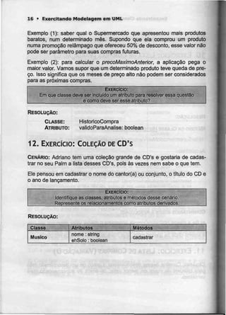 16 • Exercitando Modelagem em UML
Exemplo (1): saber qual o Supermercado que apresentou mais produtos
baratos, num determinado mês. Supondo que ela comprou um produto
numa promoção relâmpago que ofereceu 50%de desconto, esse valor não
pode ser parâmetro para suas compras futuras.
Exemplo (2): para calcular o precoMaximoAnterior, a aplicação pega o
maior valor. Vamos supor que um determinado produto teve queda de pre-
ço. Isso significa que os meses de preço alto não podem ser considerados
para as próximas compras.
EXERCÍCIO:
Em que classe deve ser incluído um atributo para resoEver essa questão
e como deve ser esseatributo?
RESOLUÇÃO:
CLASSE:
ATRIBUTO:
HistoricoCompra
validoParaAnalise: boolean
12. EXERCÍCIO: COLECÃO DE CD's
CENÁRIO: Adriano tem uma coleção grande de CD's e gostaria de cadas-
trar no seu Palm a lista desses CD's, pois às vezes nem sabe o que tem.
Ele pensou em cadastraro nome do cantor{a) ou conjunto, o título do CD e
o ano de lançamento.
EXERCÍCIO:
Identifique as classes, atributos e métodos desse cenário.
Represente os relacionamentos como atributos derivados.
RESOLUÇÃO:
Classe
Musico
Atributos
nome :string
ehSolo :boolean
Métodos
cadastrar
 