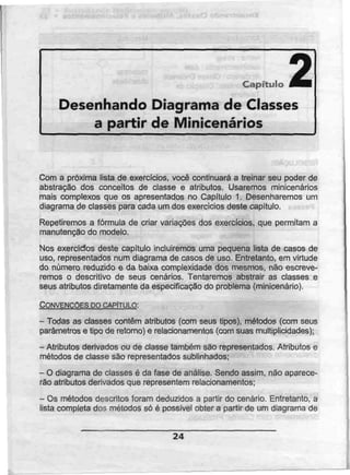 Capítulo J^B
Desenhando Diagrama de Classes
a partir de Minicenários
Com a próxima lista de exercícios, você continuará a treinar seu poder de
abstração dos conceitos de classe e atributos. Usaremos minicenários
mais complexos que os apresentados no Capítulo 1. Desenharemos um
diagrama de classes para cada um dos exercícios deste capitulo.
Repetiremos a fórmula de criar variações dos exercícios, que permitam a
manutenção do modelo.
Nos exercícios deste capítulo incluiremos uma pequena lista de casos de
uso, representados num diagrama de casos de uso. Entretanto, em virtude
do número reduzido e da baixa complexidade dos mesmos, não escreve-
remos o descritivo de seus cenários. Tentaremos abstrair as classes e
seus atributos diretamente da especificação do problema (minicenário).
CONVENÇÕES mCAPITULO:
- Todas as classes contêm atributos (com seus tipos), métodos (com seus
parâmetros e tipo de retomo) e relacionamentos (com suas multiplicidades);
- Atributos derivados ou declasse também sãorepresentados. Atributos e
métodos de classe são representados sublinhados;
- O diagrama de classes é da fase de análise. Sendo assim, não aparece-
rão atributos derivados que representemrelacionamentos;
- Osmétodos descritos foram deduzidos a partir do cenário. Entretanto, a
lista completa dos métodos só é possível obter a partir de um diagrama de
24
 