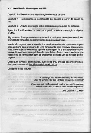 X • Exercitando Modelagem em UML
Capítulo 3 - Exercitando a identificação decasosde uso.
Capítulo 4 - Exercitando a Identificação de classes a partir de casos de
uso.
Capitulo 5- Alguns exercidos sobre diagrama demáquina deestados.
Apêndice A - Questões de concursos públicos sobre orientação a objetos
e UML.
Alguns exercícios possuem complementos na forma de outros exercícios,
oferecendo variações ou Incrementos ao problema Inicial.
Vocês vão reparar que a maioria dos cenários é descrita como sendo pes-
soas comuns que precisam de uma ferramenta para resolver seus proble-
mas. Meu objetivo com esse tipo de abordagem foi o de aproximar o pro-
blema do conhecimento público do meu leitor. Assim, tenho certeza que
vocês írâo se familiarizar com os problemas de cada um de nossos perso-
nagens.
Quaisquer duvidas, comentários, sugestões e/ou criticas podem ser envia-
das para meu e-mail livro@anacristinamelo.eti.br.
Obrigada e boa leitura!
"A diferença não está no tamanho do seu sonho,
mas no tamanho da sua vontade em querer realizá-lo!
E sempre que você conseguir realizar um sonho, comece
tudo de novo. NSo podemos viver sem ter objetivos!"
Ana Cristina S,L Melo
 