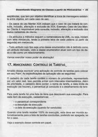 Desenhando Diagrama de Classes a partir de Minicenários • 25
sequências, que tem por objetivo identificar a troca de mensagens existen-
te entre objetos, em cada caso deuso;
- Os casos de uso Manter XXX indicam que o caso de uso tratará da con-
sulta, inclusão, alteração e exclusão de XXX. Exemplo: Caso de Uso Man-
ler Cliente é responsável pela consulta, inclusão, alteração e exclusão dos
dados cadastrais de cliente;
- Osatributos e métodos seguem a nomenclatura da UML. ou seja, iniciam
com letra minúscula, tendo a primeira letra de cada palavra (a partir da
segunda) em maiúscula;
- Todo atributo cujo tipo seja umaclasse enumerationnão é definido como
um atributo derivado, visto a classe enumerationatuar com um tipo de da-
do e não como um relacionamento.
Vamos exercitar nosso poder de abstração!
17. MINICENÁRIO: CONTROLE DE TAREFAS,
Arnaldo deseja escrever uma aplicação de controle de tarefas para colocar
em seu Palm. As especificações da aplicação são as seguintes:
O cadastro de cada tarefa contém o número da prioridade, representado
por um valor real. Isso permite entrar com intervalos intermediários. Além
da prioridade, o cadastro deve conter: o nome da tarefa, a data limite de
execução (se houver), o percentual já concluído e o detalhamento da tare-
fa.
Para cada tarefa há uma lista de itens que descrevemsua execução. Para
cada item de execução, cadastram-se:
- opercentual correspondente
- adescrição da execução
- a data daexecução (quando forconcluída)
Quando uma tarefa receber 100% de execução, esta deve ser movida au-
tomaticamente para a lista de tarefas concluídas, podendo ser apagada, se
for o caso.
Veja o exemplo desse controle em papel.
 