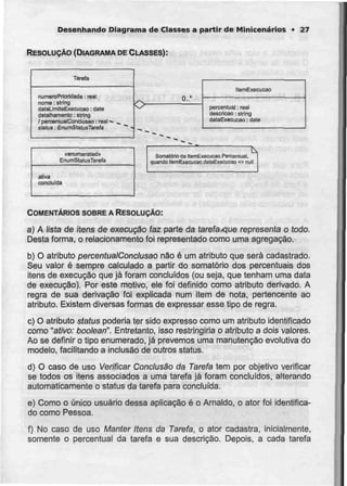 Desenhando Diagrama de Classes a partir de Minicenários • 27
RESOLUÇÃO (DIAGRAMA DECLASSES):
Tareia
numero Prioridade: real
nome: slring
dataLJmitBExecucao : date
detalhamanto: string
/ percentualConclusão: real •
slalus:EnumStaiusTarefa
0..*
liemExecução
percentual: real
descrição: string
dataExecução: date
oenumarateda
EnumStatusTarefa
aiivá
concluída
Somatório de HEmExecucao.Percentual,
quando ItEmExecucao.dataExeciicao <> null
COMENTÁRIOS SOBREA RESOLUÇÃO:
a) A lista de itens de execução faz parte da tarefaxiue representa o todo.
Desta forma, o relacionamento foi representado como uma agregação.
b) O atributo percentualConclusao não é um atributo que serácadastrado.
Seu valor é sempre calculado a partir do somatório dos percentuais dos
itens de execução que já foram concluídos (ou seja, que tenham uma data
de execução). Por este motivo, ele foi definido como atributo derivado. A
regra de sua derivação foi explicada num item de nota, pertencente ao
atributo. Existem diversas formas de expressar esse tipo de regra.
c) O atributo síaíus poderia ter sido expresso como um atributo identificado
como "ativo: boolean". Entretanto, isso restringiria o atributo a dois valores.
Ao se definir o tipo enumerado, já prevemos uma manutenção evolutiva do
modelo, facilitando a inclusão de outros status.
d) O caso de uso Verificar Conclusão da Tarefa tem por objetivo verificar
se todos os itens associados a uma tarefa já foram concluídos, alterando
automaticamente o status da tarefa para concluída.
e) Como o único usuário dessa aplicação é o Arnaldo, o ator foi identifica-
do como Pessoa.
f) No caso de uso Manter Itens da Tarefa, o ator cadastra, inicialmente,
somente o percentual da tarefa e sua descrição. Depois, a cada tarefa
 