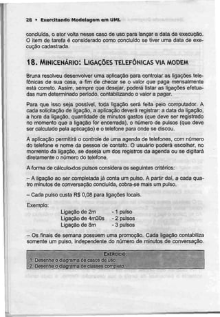 28 • Exercitando Modelagem em UML
concluída, o ator volta nesse caso de uso para lançar a data de execução.
O item de tarefa é considerado como concluído se tiver uma data de exe-
cução cadastrada.
18. MINICENÁRIO: LIGAÇÕES TELEFÓNICAS VIA MODEM
Bruna resolveu desenvolver uma aplicação para controlar as ligações tele-
fónicas de sua casa, a fim de checar se o valor que paga mensalmente
está correio. Assim, sempre que desejar, poderá listar as ligações efetua-
das num determinado período, contabilizando o valor a pagar.
Para que isso seja possível, toda ligação será feita pelo computador. A
cada solicitação de ligação, a aplicação deverá registrar: a data da ligação,
a hora da ligação, quantidade de minutos gastos (que deve ser registrado
no momento que a ligação for encerrada), o número de pulsos (que deve
ser calculado pela aplicação) e o telefone para onde se discou.
A aplicação permitirá o controle de uma agenda de telefones, com número
do telefone e nome da pessoa de contato. O usuário poderá escolher, no
momento da ligação, se deseja um dos registros da agenda ou se digitará
diretamente o número do telefone,
A forma de cálculoxJos pulsos considera os seguintes critérios:
- A ligação ao ser completada já conta um pulso. A partir dai, a cada qua-
tro minutos de conversação concluída, cobra-se mais um pulso.
- Cada pulso custa R$0,08 para ligações locais.
Exemplo:
Ligação de 2m -1 pulso
Ligação de 4m30s - 2 pulsos
Ligação de 8m - 3 pulsos
- Os finais de semana possuem uma promoção. Cada ligação contabiliza
somente um pulso, independente do número de minutos de conversação.
EXERCÍCIO:
1. Desenhe o diagrama de casos de uso.
2. Desenhe o diagrama de ciasses completo.
 