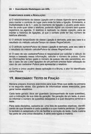 30 • Exercitando Modelagem em UML
COMENTÁRIOS SOBRE A RESOLUÇÃO:
a) O relacionamento da classe Ligação com a classe Agendaserveapenas
para manter o controle do lugar para onde foi feita a ligação. Entretanto, a
multiplicidade é de 0..*, pois no momento da ligação o usuário pode esco-
lher de onde quer obter o telefone, podendo digitar um número sem querer
registrá-lo na agenda. O telefone é replicado na classe Ligação, para se
manter o histórico de ligações, já que o contato pode ter seu número de
telefone alterado.
b) O atributo tempoGastoda classe Ligação é derivado, pois seu valor é o
resultado do método catcularTempo da classe RegraCalculo.
c) O atributo numeroPulsos da classe Ligação é derivado, pois seu valor é
o resultado do método calcularPutsos da classeRegraCalculo.
d) O caso de uso cadastrarPutsos è responsável por solicitar o cálculo do
tempo e baseado nessa informação, calcular o número de pulsos. Como
as informações tempo gasto e número de pulsos não são persistidos, en-
tão o caso de uso Listar ligações de um período precisa fazer utilização do
caso de uso cadastrarPutsos para apresentar o relatório.
e) Como o único usuário dessa aplicação é a Bruna, o ator foi identificado
como Pessoa. *
19. MINICENÁRIO: TESTESDEFIXAÇÃO
Mariana prepara diversos exercíciospara suas filhas que estão na primeira
e na segunda séries. Ela gostaria de informatizar esses exercícios, para
gerar testes aleatórios.
Cada teste gerado deve ser guardado (acompanhado de suas questões),
com a indicação de sua data de geração. Na geração de um teste, é preci-
so informar o número de questões desejadas e a qual disciplina pertence o
teste.
Para cada disciplina, cadastra-se: uma lista de questões objetivas, identifi-
cando de que bimestre é cada questão e a que matéria pertence. O gabari-
to também é cadastrado a fim de facilitar a correção do teste. Cada matéria
faz parte de uma única disciplina. A série está ligada à matéria.
 