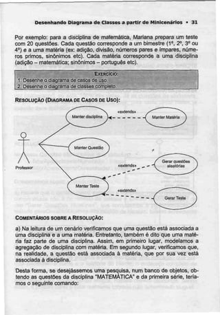 Desenhando Diagrama de Classes a partir de Minicenários • 31
Por exemplo: para a disciplina de matemática, Mariana prepara um teste
com 20 questões. Cada questão corresponde a um bimestre (1°, 2°. 3° ou
4°) e a uma matéria (ex: adição, divisão, números pares e impares, núme-
ros primos, sinónimos etc). Cada matéria corresponde a uma disciplina
(adição - matemática; sinónimos - português etc).
EXERCÍCIO:
1. Desenhe o diagrama de casos deuso.
2. Desenhe o diagrama declasses completo.
RESOLUÇÃO (DIAGRAMA DECASOS DE Uso):
«exlendsu
O
AProfessor
«exlends» „ —
«exiends»
COMENTÁRIOS SOBREA RESOLUÇÃO:
a) Na leitura de um cenário verificamos que uma questão está associadaa
uma disciplina e a uma matéria. Entretanto, também é dito que uma maté-
ria faz parte de uma disciplina. Assim, em primeiro lugar, modelamos a
agregação de disciplina com matéria. Em segundo lugar, verificamos que,
na realidade, a questão está associada à matéria, que por sua vez está
associada à disciplina.
Desta forma, se desejássemos uma pesquisa, num banco de objetos, ob-
tendo as questões da disciplina "MATEMÁTICA" e da primeira série, teria-
mos o seguinte comando;
 