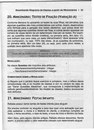 Desenhando Diagrama de Classes a partir de Minicenários • 33
20. MINICENÁRIO: TESTES DEFIXAÇÃO (VARIAÇÃO A)
Conforme Mariana foi aplicando os testes às suas filhas, ela percebeu que
algumas questões são mais problemáticas que outras. Assim, desenvolveu
uma fórmula para a geração dos testes aleatórios, que possa levar em
conta que algumas questões devem ser fixas, e outras devem aparecer um
número de vezes dentro de um determinado intervalo de testes. Por exem-
plo: as questões sobre divisão (matéria), na primeira série, têm fator 1/1,
que indicam que para cada um teste (denominador), deve aparecer uma
vez (numerador), ou seja, 100% das vezes. Já as questões de sinónimos,
na primeira série, têm um fator 3/5, ou seja, para cada cinco testes, a
questão deve aparecer três vezes.
EXERCÍCIO:
Quais são as modificações necessárias no modelo para refletir o cenário
anterior? Responda textualmente.
RESOLUÇÃO:
f
Na classe Questão são incluídos dois atributos:
-fatorAparecimentoNumerador: integer
- fatorAparecimentoDenominador: integer
COMENTÁRIOS SOBRE A RESOLUÇÃO:
a) Repare que o cenário desse exercício é complexo, mas o reflexo dessa
complexidade não é no modelo de classes e sim no cenário do caso de
uso "Gerar Questões Aleatórias", que corresponde à implementação do
método geraQuestaoAleatoria. No modelo de classes, bastou acrescentar
dois atributos.
21. MINICENÁRIO:FESTAS INFANTIS
Rafaela possui vários temas de festas infantis para aluguel.
Ela precisa controlar os aluguéis e para isso quer uma aplicação que per-
mita cadastrar: o nome e o telefone do cliente, o endereço completo da
festa, o tema escolhido, a data da festa, a hora de início e término da festa.
Além disso, para alguns clientes antigos, Rafaela oferece descontos. Sendo
assim, é preciso saber o valor realmente cobrado num determinado aluguel.
 