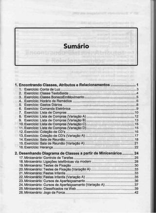Sumário
1. Encontrando Classes, Atributos e Relacionamentos 1
1. Exercício: Conta de Luz 3
2. Exercício: Classe TextoSaida 4
3. Exercício: Classe BonecoEmMovimento 5
4. Exercício: Horário de Remédios 6
5. Exercício: Gastos Diários - 8
6. Exercício: Comanda Eletrõnica 9
7. Exercício: Lista de Compras 10
8. Exercício: Lista de Compras (Variação A) 12
9. Exercício: Lista de Compras (Variação B) 13
10. Exercício: Lista de Compras (Variação C) 15
11. Exercício: Lista de Compras (Variação D) 15
12. Exercício: Coleção de CD's 16
13. Exercício: Coleção de CD's (Variação A) 17
14. Exercício: Sala de Reunião 18
15. Exercício: Sala de Reunião (Variação A) 21
16. Exercício: Herança 22
2. Desenhando Diagrama de Classes a partir de Minicenários 24
17.Minicenário: Controle de Tarefas 25
18. Minicenário: Ligações telefónicas via modem 28
19.Minicenário: Testes de Fixação 30
20. Minicenário: Testes de Fixação (Variação A) 33
21. Minicenário: Festas Infantis 33
22. Minicenário: Festas Infantis (Variação A) 35
23. Minicenário: Cursos de Aperfeiçoamento 36
24. Minicenário: Cursos de Aperfeiçoamento (Variação A) 37
25. Minicenário: Classificados na Web 39
26. Minicenário: Jogo da Forca 42
 