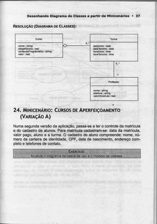 Desenhando Diagrama de Classes a partir de Minicenários * 37
RESOLUÇÃO (DIAGRAMA DE CLASSES):
Curso
nome: string
carçjaHoraria: real
conteúdoProgramático: slring
valor: real
0..'
Turma
dalalnicio. date
dalaTermino: dalê
horalniclo: lima
horaTemiino: lime
Q..'
Pmfessor
nome: stríng
telefone: siring
valorHoraAula: real
24. MINICENÁRIO: CURSOS DEAPERFEIÇOAMENTO
(VARIAÇÃO A)
Numa segunda versão da aplicação, passa-sea ter o controle da matricula
e do cadastro de alunos. Para matrícula cadastram-se: data da matrícula,
valor pago, aluno e a turma. O cadastro de aluno compreende: nome, nú-
mero da carteira de identidade, CPF, data de nascimento, endereço com-
pleto e telefones de contato.
EXERCÍCIO:
Atualize o diagrama de casos de uso e o modelo declasses.
 