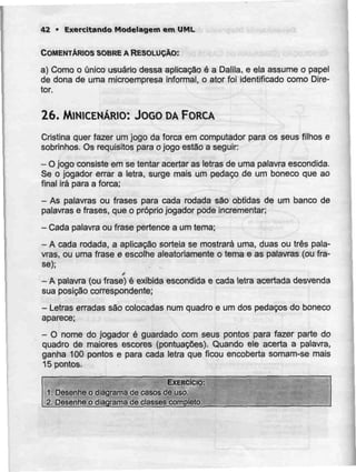 42 - Exercitando Modelagem em UML
COMENTÁRIOS SOBREA RESOLUÇÃO:
a) Como o único usuário dessa aplicação é a Dalila, e ela assume o papel
de dona de uma mícroempresa informal, o ator foi identificado como Dire-
tor.
26. MlNICENÁRIO: JOGO DAFORCA
Cristina quer fazer umjogo da forca em computador para os seus filhos e
sobrinhos. Os requisitos para o jogo estão a seguir:
- Ojogo consiste em se tentar acertar as letras de umapalavra escondida.
Se o jogador errar a letra, surge mais um pedaço de um boneco que ao
final irá para a forca;
- As palavras ou frases para cada rodada são obtidas de um banco de
palavras e frases, que o próprio jogador pode incrementar;
- Cada palavra ou frase pertence a umtema;
- A cada rodada, a aplicação sorteia se mostrará uma, duas ou três pala-
vras, ou uma frase e escolhe aleatoriamente o tema e as palavras (ou fra-
se);
t
-A palavra (ou frase) é exibida escondida e cada letra acertada desvenda
sua posição correspondente;
- Letras erradas são colocadas num quadro e um dos pedaços do boneco
aparece;
- O nome do jogador é guardado com seus pontos para fazer parte do
quadro de maiores escores (pontuações). Quando ele acerta a palavra,
ganha 100 pontos e para cada letra que ficou encoberta somam-se mais
15 pontos.
EXERCÍCIO:
1. Desenhe o diagrama de casos de uso.
2. Desenhe o diagrama de classes completo.
 