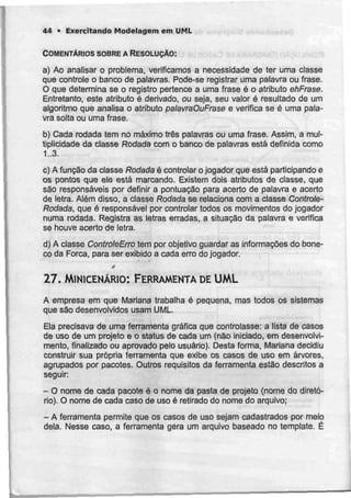 44 • Exercitando Modelagem cm UML
COMENTÁRIOS SOBRE A RESOLUÇÃO:
a) Ao analisar o problema, verificamos a necessidade de ter uma classe
que controle o banco de palavras. Pode-se registrar uma palavra ou frase.
O que determina se o registro pertence a uma frase é o atributo ehFrase.
Entretanto, este atributo é derivado, ou seja, seu valor é resultado de urn
algoritmo que analisa o atributo patavraOuFrase e verifica se é uma pala-
vra solta ou uma frase,
b) Cada rodada tem no máximo três palavras ou uma frase. Assim, a mul-
tiplicidade da classe Rodada com o banco de palavras está definida como
1..3.
c) A função da classe Rodada é controlar o jogador que está participando e
os pontos que ele está marcando. Existem dois atributos de classe, que
são responsáveis por definir a pontuação para acerto de palavra e acerto
de letra. Além disso, a classe Rodada se relaciona com a classe Controte-
Rodada, que é responsável por controlar todos os movimentos do jogador
numa rodada. Registra as letras erradas, a situação da palavra e verifica
se houve acerto de letra.
d) A classe ControleErro tem por objetívo guardar as informações do bone-
co da Forca, para ser exibido a cada erro do jogador.
f
27. MINICENÁRIO: FERRAMENTA DE UML
A empresa em que Mariana trabalha é pequena, mas todos os sistemas
que são desenvolvidos usam UML.
Ela precisava de uma ferramenta gráfica que controlasse: a lista de casos
de uso de um projeto e o status de cada um (não iniciado, em desenvolvi-
mento, finalizado ou aprovado pelo usuário). Desta forma, Mariana decidiu
construir sua própria ferramenta que exibe os casos de uso em árvores,
agrupados por pacotes. Outros requisitos da ferramenta estão descritos a
seguir:
- O nome de cada pacote é o nome da pasta de projeto (nome do diretó-
rio). O nome de cada caso de uso é retirado do nome do arquivo;
- A ferramenta permite que os casos de uso sejam cadastrados por meio
dela. Nesse caso, a ferramenta gera um arquivo baseado no template. É
 