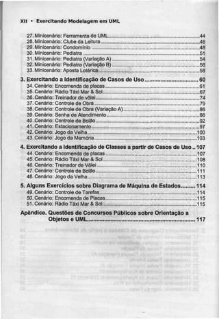 XII • Exercitando Modelagem em UML
27. Minicenário: Ferramenta de UML 44
28. Minicenário: Clube daLeitura , 46
29. Minicenário: Condomínio 48
30. Minicenário: Pediatra 51
31. Minicenário: Pediatra (Variação A) 54
32. Minicenário: Pediatra (Variação B) 56
33. Minicenário: Aposta Lotérica , 58
3. Exercitando a Identificação de Casos de Uso 60
34. Cenário: Encomenda de placas 61
35. Cenário: Rádio Táxi Mar & Sol 67
36. Cenário: Treinador de vôlei 74
37. Cenário: Controle de Obra 79
38. Cenário: Controle de Obra (VariaçãoA) 86
39. Cenário: Senha de Atendimento 86
40. Cenário: Controle de Bolão 92
41. Cenário: Estacionamento 97
42. Cenário: Jogo da Velha .....100
43. Cenário: Jogo da Memória 103
4. Exercitando a Identificação de Classes a partir de Casos de Uso.. 107
44. Cenário: Encomenda de placas 107
45. Cenário: Rádio Táxi Mar & Sol 108
46. Cenário: Treinador de Vôlei 110
47. Cenário: Controle de Bolão 111
48. Cenário: Jogo da Velha 113
5. Alguns Exercícios sobre Diagrama de Máquina de Estados 114
49. Cenário: Controle de Tarefas 114
50. Cenário: Encomenda de Placas 115
51. Cenário: Rádio Táxi Mar & Sol 115
Apêndice. Questões de Concursos Públicos sobre Orientação a
Objetos e UML 117
 