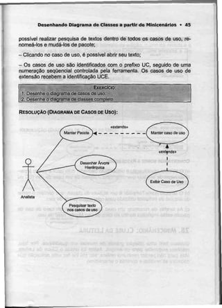 Desenhando Diagrama de Classes a partir de Minicenários • 45
possível realizar pesquisa de textos dentro de todos os casos de uso, re-
nomeá-los e mudá-los de pacote;
- Clicando no caso de uso, é possível abrir seutexto;
- Os casos de uso são identificados com o prefixo UC, seguido deuma
numeração sequencial controlada pela ferramenta. Os casos de uso de
extensão recebem a identificação UCE.
EXERCÍCIO:
1. Desenhe o diagrama de casos deuso.
2. Desenhe o diagrama de classes completo.
RESOLUÇÃO (DIAGRAMA DECASOS DE Uso):
Desenhar Árvore
Hierárquica
Analista
 