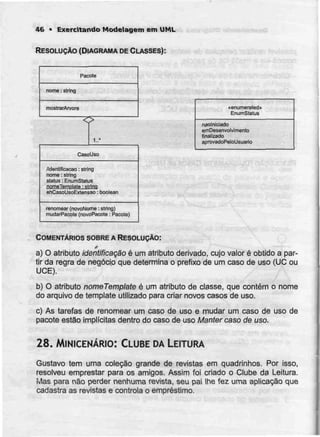 46 • Exercitando Modeiagem emUML
RESOLUÇÃO (DIAGRAMA DE CLASSES):
Pacote
nome: string
mostrarArvore
1..*
CasoUso
/identificação : strirtQ
nome : string
status : EnumStatus
nomeTemnlatB • girino
etiCaso UsoExtensão : Doolean
renomaar (novoNome :string)
mudarPacote (novoPacote : Pacote)
«enumerated»
EnumStatus
naolniciado
amDesenvolvimento
finalizado
aprovadoPeloLIsuario
COMENTÁRIOS SOBRE A RESOLUÇÃO:
f
a) O atributo identificação é um atributo derivado, cujo valor é obtido a par-
tir da regra de negócio que determina o prefixo de um caso de uso (UC ou
UCE).
b) O atributo nomeTemplate é um atributo de classe, que contém o nome
do arquivo de template utilizado para criar novos casos de uso.
c) As tarefas de renomear um caso de uso e mudar um caso de uso de
pacote estão implícitas dentro do caso de uso Manter caso de uso.
28. MINICENÁRIO: CLUBE DALEITURA
Gustavo tem uma coleção grande de revistas em quadrinhos. Por isso,
resolveu emprestar para os amigos. Assim foi criado o Clube da Leitura.
ivlas para não perder nenhuma revista, seu pai lhe fez uma aplicação que
cadastra as revistas e controla o empréstimo.
 
