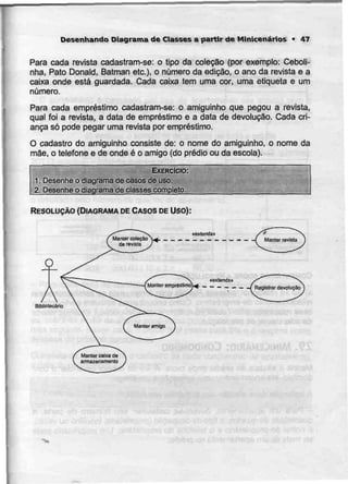Desenhando Diagrama de Classes a partir de Minkenários • 47
Para cada revista cadastram-se: o tipo da coleção (por exemplo: Ceboli-
nha, Pato Donald, Batman etc.), o número da edição, o ano da revista e a
caixa onde está guardada. Cada caixa tem uma cor, uma etiqueta e um
número.
Para cada empréstimo cadastram-se: o amiguinho que pegou a revista,
qual foi a revista, a data de empréstimo e a data de devolução. Cada cri-
ança só pode pegar uma revista por empréstimo.
O cadastro do amiguinho consiste de: o nome do amiguinho, o nome da
mãe, o telefone e de onde é o amigo (do prédio ou da escola).
EXERCÍCIO:
1. Desenhe o diagrama de casos deuso.
2. Desenhe o diagrama devasses compjeto.
RESOLUÇÃO {DIAGRAMA DECASOS DEuso):
Bibliotecário
«entenda»
Manter empréstimo}^ f Regislrar devolução'
 
