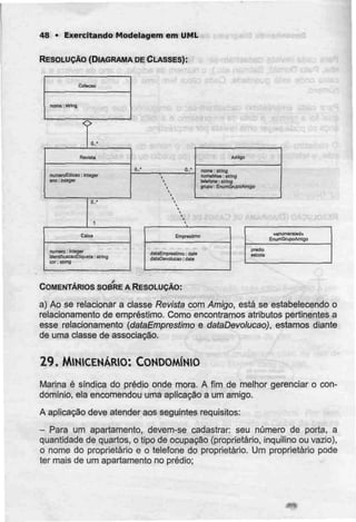 48 • Exercitando Modelagem em UML
RESOLUÇÃO (DIAGRAMA DECLASSES):
Colscaa
nome ; slring
tRevrala
numeroEdicao: m tcgw
ano: intòfler
numero: rnlegar
IdenljficacaoEliquebi'. ilring
cor: slriOQ
Amigo
nojne;E[rinfl
telefona: suína
gnjpc: EfiumGnJpoAmlgo
prédio
escola
COMENTÁRIOS SOBRE A RESOLUÇÃO:
a) Ao se relacionar a classe Revista com Amigo, está se estabelecendo o
relacionamento de empréstimo. Como encontramos atributos pertinentes a
esse relacionamento (dataEmpreslimo e dataDevolucao), estamos diante
de uma classe de associação.
29. MINICENÁRIO: CONDOMÍNIO
Marina é síndica do prédio onde mora. A fim de melhor gerenciar o con-
domínio, ela encomendou uma aplicação a um amigo.
A aplicação deve atender aos seguintes requisitos:
- Para um apartamento, devem-se cadastrar: seu número de porta, a
quantidade de quartos, o tipo de ocupação (proprietário, inquilino ou vazio),
o nome do proprietário e o telefone do proprietário. Um proprietário pode
ter mais de um apartamento no prédio;
 
