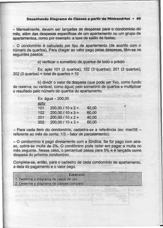 Desenhando Diagrama de Classes a partir de Minicenarios - 49
- Mensalmente, devem ser lançadas as despesas para o condomínio do
mês, além das despesas específicas de um apartamento ou urn grupo de
apartamentos, como por exemplo: a taxa de salão de festas;
- O condomínio é calculado por tipo de apartamento (de acordo com o
número de quartos). Para chegar ao valor pago pelas despesas, têm-se os
seguintes passos:
a) verificar o somatório de quartos de todo o prédio
Ex: apto 101 (2 quartos); 102 (3 quartos); 201 (2 quartos);
202 (3 quartos) = total de quartos = 10
b) dividir o valor da despesa (que pode ser fixo, como fundo
de reserva; ou variável,como água) pelo somatório de quartos e multiplicar
o resultado pelo número de quartos do apartamento.
Ex: água - 200,00
apto
101 200,00/10x2= 40,00
102 200,00/10x3= 60,00
201 200,00/10x2= 40,00
202 200,00/10x3= 60,00
- Para cada item do condomínio, cadastra-se a referência (ex: mar/05 -
referente ao mês da conta; 1/3- fator de parcelamento);
- O condomínio é pago diretamente coma Síndica. Se for pago comatra-
so, cobra-se multa de 2%. O condómino pode optar em pagar a multa no
mês seguinte. Nesse caso, o percentual passa para 5% e é lançada como
despesa do próximo condomínio.
Completa-se, então, para o cadastro de cada condomínio de apartamento,
a data do pagamento e o valor pago.
EXERCÍCIO:
1. Desenhe o diagrama de casos de uso.
2. Desenhe o djagrama de classes completo.
 