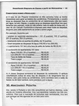 Desenhando Diagrama de Classes a partir de Minicenários * 51
COMENTÁRIOS SOBRE A RESOLUÇÃO:
a) O caso de uso Preparar Condomínio do Mês centraliza todas as tarefas
necessárias para gerar os boletos dos condóminos. Primeiramente, o usuário
lança as despesas fixas do condomínio de um determinado mês (por exem-
plo: água, luz etc). Depois, o usuário lança as despesas específicas dos apar-
tamentos (por exemplo: multa do mês anterior, taxa do salão de festas etc). O
caso de uso Calcular Condomínio é chamado para ratear todas as despesas,
lançando para cada apartamento as contas a serem pagas.
Por exemplo: Suponha que:
- existam os seguintes apartamentos - 101(2 quartos), 102(3 quartos),
201 (2 quartos), 202 (3 quartos);
-totalizando todos os quartos do prédio, há 10 quartos;
-foram lançadas as despesas de água (100,00) e luz (200,00);
- o apartamento 101tem umataxa de salão de festas de R$25,00.
O condomínio do apartamento 101será:
Água (100,00 /10 x 2 quartos) R$ 20,00
Luz (200,00 /10 x 2 quartos) R$ 40,00
Taxa do Salão de Festas R$ 25,00
Total a pagar R$ 85,00
O condomínio do apartamento 102 será:
Água (100,00/10 x 3 quartos) R$ 30,00
Luz (200,00 /10 x 3 quartos) R$ 60,00
Total a pagar R$ 90,00
b) A classe Despesa armazena as despesas do condomínio. O atributo
valorRateado indica se esse tipo de despesa é de lançamento fixo (o
mesmo valor para todos os condóminos, como acontece com o salão de
festas; ou de valor variável, como acontece com a água).
30. MINICENÁRIO: PEDIATRA
Dra. Janete é Pediatra e tem três consultórios em bairros distintos, onde
atende em horários diferentes. Ana, sua secretária, trabalha nos três con-
sultórios. Para que a marcação de consultas seja centralizada, Ana tem
que carregar as três agendas de um lado para outro.
 