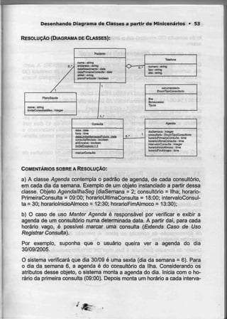 Desenhando Diagrama de Classes a partir de Minicenários • 53
RESOLUÇÃO (DIAGRAMA DECLASSES):
nome: slnng
and-Braca: slnng
dalaNas&meiCo: óaSn
dalaPrfmeiraCwiauCtB: date
aMall :Etring
pJan-oParticular: bootoan
RanoSaude
nome;Blríng
limteConsuIlaaMeã:
Tefafona
numera: alring
upo: stmg
obs:stnng
EíiomTipoConsuHofio
Ilha
Bon
Tljuca
Consulta
data : dala
hora : lime
rialBLimitBMjtrcacaaFutura : dars
consultâRayL&at] : búrjlean
eíiEncama : boolsan
NiriileEncaikfia = 3
marcarConsulIa
o..-
Agentía
díaSeniana • Inleger
con^uIloriD : EnurnUpoConsultorta
horarinPrimairaCDnauIlH . Uma
hí?rarinUlljinaConsiilla :time
mlarvaJurCofiSiilta : fnteger
htrfâfiOlrtldoAlmoco : Ume
horariDnrnAliTiqca : lime
COMENTÁRIOS SOBRE A RESOLUÇÃO:
a) A classe Agenda contempla o padrão de agenda, de cada consultório,
em cada dia da semana. Exemplo de um objeto instanciado a partir dessa
classe. Objeto AgendallhaSeg (diaSemana = 2; consultório = Ilha; horario-
PrimeiraConsulta = 09:00; horarioUltimaConsulta = 18:00; intervaloConsul-
ta = 30; horariolnicioAImoco = 12:30; horarioFimAlmoco = 13:30);
b) O caso de uso Manter Agenda é responsável por verificar e exibir a
agenda de um consultório numa determinada data. A partir daí, para cada
horário vago, é possível marcar uma consulta (Extends Caso de Uso
Registrar Consulta).
Por exemplo, suponha que o usuário queira ver a agenda do dia
30/09/2005.
O sistema verificará que dia 30/09 é uma sexta (dia da semana = 6). Para
o dia da semana 6, a agenda é do consultório da Ilha. Considerando os
atributos desse objeto, o sistema monta a agenda do dia. Inicia com o ho-
rário da primeira consulta (09:00). Depois monta um horário a cada interva-
 