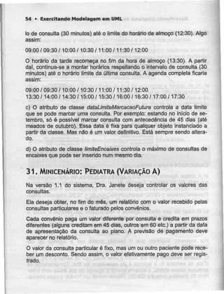 54 - Exercitando Modelagem em UML
Io de consulta (30 minutos) até o limite do horário de almoço (12:30). Algo
assim:
09:00 / 09:30 /10:00 /10:30 /11:00 /11:30 /12:00
O horário da tarde recomeça no fim da hora de almoço (13:30). A partir
daí, continua-se a montar horários respeitando o intervalo de consulta (30
minutos) até o horário limite da última consulta. A agenda completa ficaria
assim:
09:00 / 09:30 /10:00 /10:30 /11:00 /11:30 /12:00
13:30 /14:00 /14:30 /15:00 / 15:30 /16:00 /16:30 /17:00 /17:30
c) O atributo de classe dataLimiteMarcacaoFutura controla a data limite
que se pode marcar uma consulta. Por exemplo: estando no início de se-
tembro, só é possível marcar consulta com antecedência de 45 dias (até
meados de outubro). Essa data é fixa para qualquer objeto instanciado a
partir da classe. Mas não é um valor definitivo. Está sempre sendo altera-
do.
d) O atributo de classe HmiteEncaixes controla o máximo de consultas de
encaixes que pode ser inserido num mesmo dia.
31. MINICENÁRIO: PEDIATRA (VARIAÇÃO A)
Na versão 1.1 do sistema, Dra. Janete deseja controlar os valores das
consultas.
Ela deseja obter, no fim do mês, um relatório com o valor recebido pelas
consultas particulares e o faturado pelos convénios.
Cada convénio paga um valor diferente por consulta e credita em prazos
diferentes (alguns creditam em 45 dias, outros em 60 etc.) a partir da data
de apresentação da consulta ao plano. A previsão de pagamento deve
aparecer no relatório.
O valor da consulta particular é fixo, mas um ou outro paciente pode rece-
ber urn desconto. Sendo assim, o valor efetivamente pago deve ser regis-
trado.
 