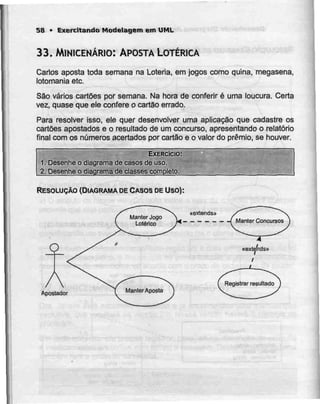 58 > Exercitando Modelagem em UML
33. MlNICENÁRIO: APOSTA LOTÉRICA
Carlos aposta toda semana na Loíeria, em jogos como quina, megasena,
lotomaniaetc.
São vários cartões por semana. Na hora de conferir é uma loucura. Certa
vez, quase que ele confere o cartão errado.
Para resolver isso, ele quer desenvolver uma aplicação que cadastre os
cartões apostados e o resultado de um concurso, apresentando o relatório
final com os números acertados por cartão e o valor do prémio, se houver.
EXERCÍCIO:
1. Desenhe o diagrama de casos de uso.
2. Desenhe o diagrama de classes completo.
RESOLUÇÃO (DIAGRAMA DECASOS DE Uso):
O
Apostador
 