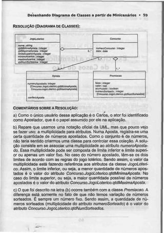 Desenhando Diagrama de Classes a partir de Minicenários • 59
RESOLUÇÃO (DIAGRAMA DE CLASSES):
JogoLolerico
nome: slring
qldMínimaAposte: inleger
qTdMaximaAposta: ínleger
limileSuperioiAposta: inloger
rninimoAcertos: iniegar
máximoAcertos: Inlegei
qldNumSortBBiJos: inleger
0..'
Concurso
numeroCcmcurso: inleger
data :da!e
Aposta
numeroAposlado: irileger
(Concurso.JogaL.Qterlco.qldMinimaApoEta,
ConeursoJogoLoterico.qldMaximaAposla]
conferirAfldsta
1..*
Prerraacao
laixa: Integer
valeu: real
acumulado: boolean
riurn&FoSorteadQ: inleger
[Concurso.JogoLolerico.qldNumSorteados]
COMENTÁRIOS SOBRE A RESOLUÇÃO:
t
a) Como o único usuário dessa aplicação é o Carlos, o ator foi identificado
como Apostador, que é o papel assumido por ele na aplicação.
b) Repare que usamos uma notação oficial da UML, mas que pouco vejo
se fazer uso: a multiplicidade para atributos. Numa Aposta, registra-se uma
certa quantidade de números apostados. Como o conjunto é de números,
não teria sentido criarmos uma classe para controlar essa coleção. A solu-
ção consiste em se associar uma multiplicidade ao atributo numeroAposla-
do. Essa multiplicidade pode ser composta de limite inferior e limite superi-
or ou apenas um valor fixo. No caso do número apostado, têm-se os dois
limites de acordo com as regras do jogo Ictérico. Sendo assim, o valor da
multiplicidade está fazendo referência aos atributos da classe JogoLoterí-
co. Assim, o limite inferior, ou seja, a menor quantidade de números apos-
tados é o valor do atributo Concurso.JogoLoterico.qtdMinimaAposta. No
caso do limite superior, ou seja, a maior quantidade possível de números
apostados é o valor do atributo Concurso.JogoLoterico.qtdMaximaAposta.
c) O que foi descrito na letra (b) ocorre também com a classe Premiacao.A
diferença está somente no fato de que não temos variação de números
sorteados. É sempre um número fixo. Sendo assim, a quantidade de nú-
meros sorteados (multiplicidade do atributo numeroSorteado) é o valor do
atributo Concurso. JogoLoterico.qídNumSorfeados.
 