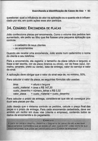 Exercitando a Identificação de Casos de Uso • 61
questionar: qual a influência do ator na aplicação ou o quanto ele é influen-
ciado por ela; em quais ações esse ator participa.
34. CENÁRIO: ENCOMENDA DEPLACAS
João confecciona placas por encomenda. Como o volume dos pedidos tem
aumentado, ele pediu ao filho que lhe fizesse uma pequena aplicação que
controle:
- o cadastro deseus clientes
- asencomendas
Quando ele recebe uma encomenda, João anota num caderninho o nome
do cliente e seu telefone.
Para a encomenda, ele registra: o tamanho da placa (altura e largura), a
frase a ser escrita, cor da placa (branca ou cinza), cor da frase (azul, ver-
melho, amarelo, preto ou verde), data de entrega, valor do serviço e valor
do sinal.
A aplicação deve obrigar que o valor do sinal seja de, no mínimo, 50%.
Para calcular o valor da placa, as seguintes fórmulas são usadas:
área = altura x largura
custo_material = área x R$ 147,30
custo_desenho = númerojetras x R$ 0,32
valor_placa = custojmaterial + custo_desenho
Para calcular o prazo de entrega, considera-se que ele só consegue pro-
duzir seis placas por dia.
João deseja que o sistema controle os pedidos, calcule o preço final das
peças e o prazo de entrega. Para cada encomenda cadastrada, deve ser
emitido um recibo em duas vias (cliente e empresa), contendo todos os
dados da encomenda e do pagamento.
EXERCÍCIO:
A partir do cenário descrito, desenheo diagrama de casos de uso e escreva
seus cenários. Considereque só existeum ator, que é o Sr. João, dono de sua
micro-empresa, que pode ser identificado como "Diretor da empresa".
 