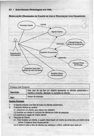 62 • Exercitando Modelagem em UML
RESOLUÇÃO (DIAGRAMA DECASOSDEUso E DESCRIÇÃO DOS CENÁRIOS):
Consultar Cliente
/ Calcular Preço de
«extenua»,-Venda da Encomenda
CadastrarEncomenda
Calcular Prazo
de Entrega
Cadastrar custo para
sâlculo do valor de venda
Modificar Status
da Encomenda
Departamento
Administrativo
CONSULTAR CLIENTE
Descrição:
Ator:
Este caso de uso tem por objetivo apresentar os clientes
habilitar a inclusão, alteração ou exclusão de clientes.
cadastrados e
Diretor da empresa
Cenário Príncjpjl:
1. O sistema prepara uma lista de todos os clientes cadastrados.
2. O sistema oferece ao usuário:
2.1 .selecionar um cliente, para alterar seu cadastro;
2.2.localizar um clienteou conjunto de clientes por meio de pesquisa;
2.3.selecionar a opção de "inserir cliente".
3. Pesquisa de Cliente
3.1. Para localizar um cliente, o usuário deve inserir um trecho de nome e/ou um trecho de te-
lefone. O sistema faráa busca parcial.
3.2.0 sistema exibe a lista de clientesque satisfaçao critério, exibindo para cada um:
 
