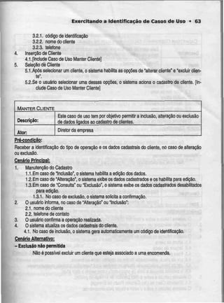 Exercitando a Identificação de Casos de Uso • 63
3.2.1. código de identificação
3.2.2. nome do cliente
3.2.3. telefone
4. Inserção de Cliente
4.1.[Include Caso de Uso Manter Cliente]
5. Seleção de Cliente
5.1 .Após selecionar uni cliente, o sistema habilita as opções de "alterar cliente" e "excluir clien-
te*.
5.2.Se o usuário selecionar uma dessas opções, o sistema actona o cadastro de cliente.[In-
clude Caso de Uso Manter Cliente]
MANTER CLIENTE
Descrição:
Ator:
Este caso de uso tem por objetivo permitir a inclusão
de dados ligados ao cadastro de clientes.
alteração ou exclusão
Diretor da empresa
Pré-condicão;
Receber a identificação do tipo de operação e os dados cadastrais do cliente, no caso de alteração
ou exclusão.
Cenário Principal:
1. Manutenção do Cadastro
1.1 .Em caso de Inclusão", o sistema habilita a edição dos dados.
1 2 Em caso de "Alteração", o sistema exibe os dados cadastrados e os habilita para edição.
1.3.Em caso de "Consulta" ou "Exclusão", o sistema exibe os dados cadastrados desabilitados
para edição.
1.3.1. Nocaso de exclusão, o sistema solicita aconfirmação.
2. O usuário informa, no caso de "Alteração" ou "Inclusão":
2.1. nome do cliente
2.2. telefone de contato
3. O usuário confirma a operação realizada.
4. O sistema atualiza os dados cadastrais do cliente.
4.1. No caso de inclusão, o sistema gera automaticamente um código de identificação.
Cenário Alternativo:
- Exclusão não permitida
Não é possível excluir um cliente que esteja associado a uma encomenda.
 