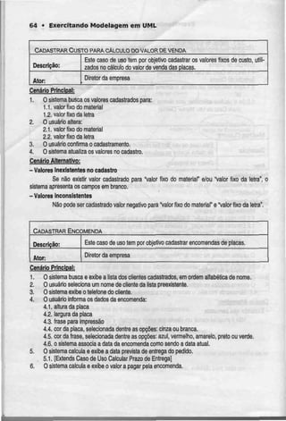 64 • Exercitando Modelagem em UML
CADASTRAR CUSTO PARA CALCULO DOVALOR DE VENDA
Descrição:
Ator:
Este caso de uso tem por objetivocadastrar os valores fixos de custo,
zados no cálculo do valor de venda das placas.
utili-
Diretor da empresa
Cenário Principal:
1. O sistema busca os valores cadastrados para:
1.1. valor fixo do material
1.2. valor fixo da letra
2. O usuário altera:
2.1. valor fixo do material
2.2. valor fixo da tetra
3. O usuário contirma o cadastramento.
4. O sistema atualiza os valores no cadastro.
Cenário Alternativo:
-Valores Inexistentes no cadastro
Se não existir valor cadastrado para "valor fixo do material" e/ou "valor fixo da letra", o
sistema apresenta os camposem branco.
-Valores inconsistentes
Não pode ser cadastrado valor negativo para "valor fixo do material" e "valor fixoda leira".
CADASTRAR ENCOMENDA
Descrição:
Ator:
Este caso de uso tem por ofajetivo cadastrar encomendas de placas.
Diretor daempresa
CenárjoPrincipal:
1. O sistema busca e exibe a lista dos clientes cadastrados, emordem alfabética de nome.
2. O usuário seleciona um nome de cliente da lista preexistente.
3. O sistema exibe o telefone do cliente.
4. O usuário informa os dados da encomenda:
4.1. altura da placa
4.2. largurada placa
4.3. frase para impressão
4.4. cor da placa, selecionada dentre as opções: cinza ou branca.
4.5. cor da frase, selecionada dentre as opções:azul, vermelho, amarelo, preto ou verde.
4.6. o sistemaassocia a data da encomenda como sendo a data atua!.
5. O sistema calcula e exibe a data prevista de entrega do pedido.
5.1. [Extends Caso de Uso Calcular Prazo de Entrega]
6. Osistema calcula e exibe o valor a pagar peia encomenda.
 