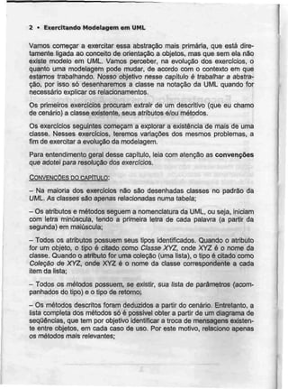 2 * Exercitando Modelagem em UML
Vamos começar a exercitar essa abstracão mais primária, que está dire-
tamente ligada ao conceito de orientação a objetos, mas que sem ela não
existe modelo em UML. Vamos perceber, na evolução dos exercícios, o
quanto uma modelagem pode mudar, de acordo com o contexto em que
estamos trabalhando. Nosso objetivo nesse capítulo é trabalhar a abstra-
cão, por isso só desenharemos a classe na notação da UML quando for
necessário explicar os relacionamentos.
Os primeiros exercícios procuram extrair de um descritivo (que eu chamo
de cenário) a classe existente, seus atributos e/ou métodos.
Os exercícios seguintes começam a explorar a existência de mais de uma
classe. Nesses exercícios, teremos variações dos mesmos problemas, a
fim de exercitar a evolução da modelagem.
Para entendimento geral desse capitulo, leia com atenção as convenções
que adotei para resolução dos exercícios.
CONVENÇÕES DO CAPÍTULO:
- Na maioria dos exercícios não são desenhadas classes no padrão da
UML. As classes são apenas relacionadas numa tabela;
- Os atributos e métodos seguem a nomenclatura da UML, ou seja, iniciam
com letra minúscula, tendo a primeira letra de cada palavra (a partir da
segunda) em maiúscula;
- Todos os atributos possuem seus tipos identificados. Quando o atributo
for um objeto, o tipo é citado como Classe XYZ, onde XYZ é o nome da
classe. Quando o atributo for uma coleção (uma lista), o tipo é citado como
Coteção de XYZ, onde XYZ é o nome da classe correspondente a cada
item da lista;
- Todos os métodos possuem, se existir, sua lista de parâmetros (acom-
panhados do tipo) e o tipo de retorno;
- Os métodos descritos foram deduzidos a partir do cenário. Entretanto, a
lista completa dos métodos só é possível obter a partir de um diagrama de
sequências, que tem por objetivo identificar a troca de mensagens existen-
te entre objetos, em cada caso de uso. Por este motivo, relaciono apenas
os métodos mais relevantes;
 
