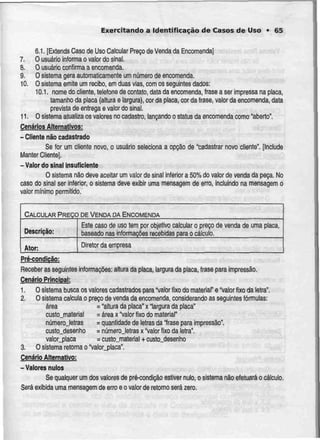 Exercitando a Identificação de Casos de Uso • 65
6.1. [Extends Caso de Uso Calcular Preço de Venda da Encomenda]
7. O usuário informa o valor do sinal.
8. Ousuário confirma a encomenda.
9. O sistema gera automaticamente um númerode encomenda.
10. O sistema emite um recibo, em duas vias, com os seguintes dados:
10.1. nome do cliente, telefone de conlato. data da encomenda,frase a ser impressa na placa,
tamanho da placa {altura e largura),cor da placa, cor da frase, valor da encomenda, data
prevista de entrega e valor do sinal.
11. O sistema atualiza os valores no cadastro, lançando o status da encomenda como "aberto".
Cenários Alternativos:
- Cliente não cadastrado
Se (or urn cliente novo, o usuário seleciona a opção de "cadastrar novo cliente". [Include
Manter Cliente].
- Valor do sinal insuficiente
O sistema não deve aceitar um valor de sinal inferiora 50% do valor de venda da peça. No
caso do sinal ser inferior, o sistema deve exibir uma mensagem de erro, incluindo na mensagemo
valor mínimo permitido.
CALCULAR PREÇO DE VENDA DA ENCOMENDA
Descrição:
Ator:
Este caso de uso tem por objetivo calcular
baseado nas informaçõesrecebidas para o
o preço de venda
cálculo.
de uma placa,
Diretor da empresa
Pré-condicão:
Receber as seguintes informações: altura da placa, largura da placa, frase para impressão.
Cenário Principal:
1, Osistema busca os valores cadastrados para "valor fixo do material" e "Valor fixo da letra".
2. O sistema calcula o preço de venda da encomenda, considerando as seguintes fórmulas:
área = "altura da placa" x "largura da placa"
custo_material - área x 'Valor fixo do material"
núrnerojetras = quantidade de letras da "frase para impressão".
custo_desenho = númerojetras x "valor fixo da letra".
valor_placa = custo_material + custo_desenho
3- O sistema retorna o 'Valor_placa".
Cenário Alternativo:
-Valores nulos
Se qualquer um dos valores de pré-condição estiver nulo, o sistemanão efetuaráo cálculo.
Será exibida uma mensagem de erro e o valor de retomo será zero.
 