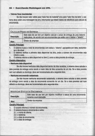 66 • Exercitando Modelagem em UML
- Valores fixos inexistentes
Se não houver valor válido para "valor fixo do materiaP e/ou para 'Valor fixo da letra", o sis-
tema deve exibir uma mensagem de erro, informando que faliam dados de referência para cálculo da
encomenda.
CALCULAR PRAZO DE ENTREGA
Descrição:
Este caso de uso tem por objetivo calcular o prazo de entrega de uma determi-
nada placa, de acordocom as encomendas que estão com o slatus = "aberto".
Ator: Diretor da empresa
Cenário Principal:
1. O sistema busca o total de encomendas com status = "aberto", agrupados por data, excluindo-
se o dia atual.
2. O sistema verifica a primeira data disponível da lista, onde o número de encomendas seja
inferior a seis.
3. O sistema retorna a data disponível no item 2, como a data prevista de entrega.
Cenário Alternativo:
- Nenhuma data disponível
Se não houver nenhuma data disponível dentro da lista recebida, o sistema deve calcular a
data prevista de entrega como sendo a maior data da lista acrescida de um dia. Se a data prevista
cair num sábado ou domingo, deve ser incrementadaaté a segunda-feira.
- Nenhuma encomenda cadastrada
Se não houver nenhuma encomenda cadastrada, o sistema deve calcular a data prevista
de entrega como sendo a data da encomenda acrescida de um dia. Se a data prevista cair num
sábado ou domingo, deve ser incrementada até a segunda-feira.
MODIFICAR STATUS DA ENCOMENDA
Descrição:
Ator:
Este caso de uso tem por objetivo modificar o status de
durante a suaexecução.
uma encomenda
Diretor da empresa
Cenário Principal:
1. O usuário informa o número da encomenda.
2. O sistema busca a encomenda e exibe:
2.1. onome do cliente;
2.2. o telefone;
2.3. a data da encomenda;
2.4. a data de entrega;
 