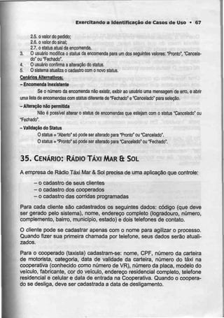 Exercitando a Identificação de Casos de Uso • 67
2.5. o valor do pedido:
2.6. o valor do sinal;
27. o staius atual da encomenda.
3. O usuário modifica o status da encomenda para um dos seguintes valores: "Pronto","Cancela-
do" ou "Fechado".
4. O usuário confirma a alteração do status.
5. O sistema atualiza o cadastro com o novo status.
Cenários Alternativos:
- Encomenda Inexistente
Se o número da encomenda não existir, exibir ao usuário uma mensagem de erro, e abrir
uma lista de encomendas com slatus diferente de "Fechado" e "Cancelado" para seleção,
- Alteração não permitida
Não é possível alterar o status de encomendas que estejam com o status "Cancelado" ou
"Fechado'.
-Validação do Status
O status = "Aberto" só pode ser alterado para "Pronto" ou "Cancelado".
O status = "Pronto" só podeser alterado para "Cancelado" ou "Fechado".
35. CENÁRIO: RÁDIO TÁXI MAR& SOL
A empresa de Rádio Táxi Mar & Sol precisa de uma aplicação que controle:
- ocadastro de seus clientes
- o cadastro dos cooperados
- o cadastro das corridas programadas
Para cada cliente são cadastrados os seguintes dados: código (que deve
ser gerado pelo sistema), nome, endereço completo (logradouro, número,
complemento, bairro, município, estado) e dois telefones de contato.
O cliente pode se cadastrar apenas com o nome para agilizar o processo.
Quando fizer sua primeira chamada por telefone, seus dados serão atuali-
zados.
Para o cooperado (taxista) cadastram-se: nome, CPF, número da carteira
de motorista, categoria, data de validade da carteira, número do táxi na
cooperativa (conhecido como número de VR), número da placa, modelo do
veiculo, fabricante, cor do veículo, endereço residencial completo, telefone
residencial e celular e data de entrada na Cooperativa. Quando o coopera-
do se desliga, deve ser cadastrada a data de desligamento.
 