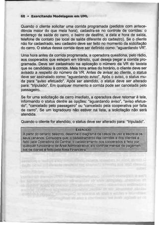 68 • Exercitando Modelagem em UML
Quando o cliente solicitar uma corrida programada (pedidos com antece-
dência maior do que meia hora), cadastra-se no controle de corridas: o
endereço de saída do carro, o bairro de destino, a data e hora de saída,
telefone de contato (se local de saida diferente do cadastro). Se o cliente
não for cadastrado, seu cadastro deve ser feito no momento da solicitação
do carro. O status dessa corrida deve ser definido como: "aguardando VR".
Uma hora antes da corrida programada, a operadora questiona, pelo rádio,
aos cooperados que estejam em trânsito, qual deseja pegar a corrida pro-
gramada. Deve ser cadastrado na aplicação o número da VR do taxista
que se candidatou à corrida. Meia hora antes do horário, o cliente deve ser
avisado a respeito do número da VR. Antes de avisar ao cliente, o status
deve ser assinalado como: "aguardando aviso". Após o aviso, o status mu-
da para "aviso efetuado". Após ser atendido, o status deve ser alterado
para: "tripulado". Em qualquer momento a corrida pode ser cancelada pelo
passageiro.
Se for uma solicitação de carro imediato, a operadora deve retomar ã tela,
informando o status dentre as opções: "aguardando aviso", "aviso efetua-
do", "cancelado pelo passageiro" ou "cancelado pela cooperativa por falta
de carro". Se um logradouro não estiver na lista, a solicitação não será
atendida.
Quando o cliente for atendido, o status deve ser alterado para: "tripulado".
EXERCÍCIO:
A partir do cenário descrito, desenhe o diagrama de casos de uso e escreva os
seus cenários. Considere que: o cadastramenlo das corridas e dos clientes é
feito pela Operadora da Central; o cadastramento dos cooperados é feitopor
qualquer funcionário da Área Administrativa; e o controle mensal de pagamen-
tos_de diãriaAé fejto peia Área Financeira.
...
 