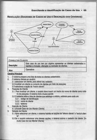 Exercitando a Identificação de Casos de Uso • 69
RESOLUÇÃO (DIAGRAMA DECASOS DE Uso E DESCRIÇÃODOSCENÁRIOS):
CONSULTAR CLIENTE
Descrição:
Ator:
Esle caso de uso tem por objetivo apresentar os clientes
habilitar a inclusão, alteração ou exclusão de clientes.
cadastrados e
Operadora
Cenário Principal:
1. O sistema prepara uma lista de todos os clientes cadastrados.
2. O sistema oferece ao usuário:
2.1.selecionar um cliente, para alterar seu cadastro;
2.2.!ocalizar um cliente ou conjunto de clientes por meio de pesquisa;
2.3.selecionar a opção de "inserir cliente".
3. Pesquisa de Cliente
3.1. Para localizar um cliente, o usuário deve inserir um trecho do nome do cliente como crité-
rio de pesquisa. O sistema fará a busca parcial.
3.2.0 sistema exibe a lista de clientes que satisfaçao critério, exibindo para cada um:
3.2.1. código de identificação
3.2.2. nome do cliente
3.2.3. telefone
4. Inserção de Cliente
4.1.[lnclude Caso de Uso Manter Cliente]
5. Seleção de Cliente
5.1 .Após selecionar um cliente, o sistema habilita as opções de "alterar cliente" e "excluir cfien-
te".
5.2.Se o usuário selecionar uma dessas opções, o sistema aciona o cadastro de cliente. [In-
clude Caso de Uso Manter Clienle]
 