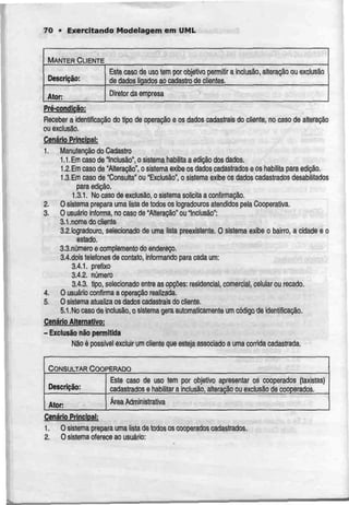 • Exercitando Modelagem em UML
MANTER CLIENTE
Descrição:
Ator:
Este caso de uso tem por objeíivo permitir a inclusão,alteração ou exclusão
de dados ligados ao cadastro de clientes.
Diretor daempresa
Pré-condlção:
Receber a identificação do tipo de operação e os dados cadastrais do cliente, no caso de alteração
ou exclusão.
Cenário Principal:
1. Manutenção do Cadastro
1.1.Em caso de"Inclusão*,o sistema habilita aedição dos dados.
1.2.Emcaso de "Alteração", o sistemaexibeosdados cadastradose os habilita para edição.
1.3.Em caso de "Consulta" ou "Exclusão", o sistemaexibe os dados cadastrados desabilitados
para edição.
1.3.1. Nocasode exclusão, osistema solicita aconfirmação.
2. O sistemaprepara uma lista de todos os logradouros atendidospela Cooperativa.
3. O usuário informa, no casode "Alteração" ou "Inclusão":
3.1.nome docliente
3.2.logradouro, selecionado de uma lista preexistente. O sistema exibe o bairro, a cidade e o
estado.
3.3.número e complemento do endereço.
3.4.dois telefonesde contalo, Informando para cada um:
3.4.1. prefixo
3.4.2. número
3.4.3. tipo, selecionado entreas opções: residencial, comercial, celular ou recado.
4. O usuário confirma a operação realizada.
5. O sistema atualiza os dados cadastrais docliente.
5.1.Nocaso de inclusão,o sistema gera automaticamente umcódigode identificação.
Cenário Alternativo:
- Exclusão não permitida
Nãoé possível excluir um cliente que esteja associado a umacorrida cadastrada.
CONSULTAR COOPERADO
Descrição:
Ator:
Este caso de uso tem por objetivo apresentar os cooperados (taxistas)
cadastrados e habilitar a inclusão, alteração ou exclusão de cooperados.
Área Administrativa
Cenário Principal:
1. Osistema preparaumalista detodos os cooperados cadastrados.
2. O sistema oferece 30 usuário:
 