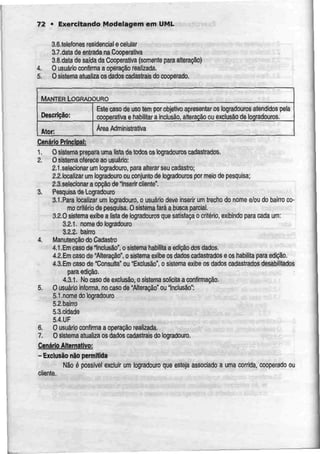 72 • Exercitando Modelagem em UML
4.
5.
3.6.telefones residencial e celular
3.7.dalade entrada naCooperativa
3.8.data de safdada Cooperativa (somenteparaalteração)
O usuário confirma a operação realizada.
O sistema atualiza os dadoscadastrais do cooperado.
MANTERLOGRADOURO
Descrição:
Ator:
Este caso de usotem por objetivo apresentar os logradouros atendidos pela
cooperativa e habilitar a inclusão, alteração ou exclusão de logradouros.
Área Administrativa
Cenário Principal:
1. Osistema prepara umalistadetodos os logradouros cadastrados.
2. O sistema ofereceao usuário:
2.1.selecionar umlogradouro, para alterar seu cadastro;
2.2.localizar um logradouro ou conjunto de logradouros por meio de pesquisa;
2.3.selecionar a opção deInserir cilente".
3. Pesquisa de Logradouro
3.1.Para localizar um logradouro, o usuário tíeve inserir um trecho do nome e/ou do bairro co-
mo critério de pesquisa. Osistemafará a busca parcial.
3-2.0 sistema exibe a lista de logradouros que satisfaça o critério, exibindo para cada um:
3.2.1. nome do logradouro
3.2.2. bairro
4. Manutenção do Cadastro
4.1.Em caso de"Inclusão", o sistema habilita a edição dos dados.
4.2.Em caso de "Alteração", o sistema exibe os dados cadastrados Q os habilita para edição.
4.3.Em caso de "Consulta" ou "Exclusão", o sistemaexibeos dados cadastrados desabílilados
para edição.
4.3.1. Nocaso de exclusão, o sistema solicita a confirmação.
5. O usuário informa, no caso de "Alteração" ou "Inclusão":
5.1.nomedo logradouro
5.2.balrro
5.3. cidade
5.4.UF
6. O usuário confirma a operação realizada.
7. O sistema atualiza osdados cadastrais do logradouro.
Cenário Alternativo:
- Exclusão não permitida
Não ó possível excluir um logradouro que esteja associado a uma corrida, cooperado ou
cliente.
 