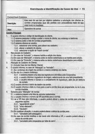 Exercitando a Identificação de Casos de Uso • 73
CADASTRAR CORRIDA
Descrição:
Ator:
Este caso de uso tem por objetivo cadastrar
corridas programadas (que são pedidas com
meia hora) ou imediatas.
a solicitação dos clientes de
antecedência maior do que
Operadora da central
Cenário Principal:
1. O usuário informa o código de identificação do cliente.
1.1.0 sistema pesquisa o código e exibe: o nome do cliente, seu endereço e telefones.
1.2.0 sistema exibe a lista decorridas programadas.
1.3.0 sistema oferece ao usuário:
1.3.1. selecionar uma corrida, para alterar seu cadastro;
1.3.2. alterar o cadastrodo cliente;
1.3.3. selecionar a opção deInserir corrida".
2. Manutenção do Cadastro
2.1 .Em caso de "Inclusão", o sistemahabilita a edição dos dados.
2,2.Emcaso de "Alteração", osistema exibeos dados cadastrados eos habilita para edição.
2.3.Em caso de "Consulta", o sistema exibe os dados cadastrados desabililados para edição.
3. Alteração do Cadastro de Cliente:
3.1 .[Include Caso de Uso Manter Ciiente]
4. O usuário informa, no caso de "Alteração" ou Inclusão":
4.1.Se o endereço de origem da corrida éo mesmo endereço do cliente.
4.2.Se não for o mesmo endereço:
4.2.1. o sistema prepara uma lista dos logradouros atendidos pela Cooperativa.
4.2.2. o usuário informa o logradouro de origem, selecionando de uma lista preexistente.
4.2.3. o usuário informa o número e o complemento do logradouro, além de um telefone
de contato.
4.3.0 usuário informa o bairro de destino dacorrida.
4.4.0 usuárb informa a data e a hora para a qual a corrida deve ser programada; ou se éuma
corrida imediata.
5. Somente para "Alteração" de corrida:
5.1. o sistema prepara uma lista de veículos cadastrados.
5.2. o usuário informa o número da VR escolhida para a corrida.
5.3. se a VR tiver sido informada, o usuário poderá alterar o status da corrida para uma das
seguintes opções:
5.3.1. "aguardando aviso';
5.3.2. "aviso efetuado";
5.3.3. "tripulado".
5.4.Em qualquer situação, o usuário poderá alteraro status da corrida para:
5.4.1. "cancelado pelo passageiro";
5.5.No caso de corrida imediata e não tendo sido informada a VR, o usuário poderá alterar o
status da corrida para:
5.5.1. "cancelado pela cooperativa por falta de carro".
 