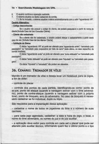 74 • Exercitando Modelagem em UML
6. Ousuário confirma aoperação realizada.
7. O sistema atualíza os dados cadastrais dacorrida.
7.1 .Se for inclusão, o sistema atualíza o slatus automaticamentecom o valor "aguardandoVR".
Cenário Alternativo:
- Códigodesconhecido
Se o usuário não possuir o código do cliente, ele poderá pesquisá-lo a partir do nome do
cliente [Include Caso de Uso Consultar Cliente}.
- Cliente não cadastrado
Se o cliente não for cadastrado, o usuário poderá efetuar o cadastramento a partir deste
caso de uso. [Include Caso de Uso Manter Cliente]
-Validação do Status
O status "aguardando VR" só pode ser alterado para "aguardando aviso", "cancelado peto
passageiro" ou "cancelado pela cooperativa por falta de carro" (este último, no caso específico de
corrida imediata).
O stalus "aguardando aviso" só pode ser alterado para "aviso efetuado" ou "cancelado peio
passageiro'.
O status "aviso efetuado" só pode ser alterado para "tripulado" ou "cancelado pelo passa-
geiro".
Os status "tripulado" e "cancelado" não podem ser alterados.
36. CENÁRIO: TREINADOR DE VÔLEI
Marcào é um treinador de vôlei e deseja levar um Notebook para osjogos,
a fim de obter
- controle do placar
- controle dos pontos de cada partida, identificando-os como: ponto de
ssque, ponto de ataque (quando a vantagem estiver com o time adversá-
rio), ponto de contra-ataque (quando a vantagem estiver com o próprio
time), ponto de bloqueio, erro do adversário. No caso de bloqueio é neces-
sário cadastrar se foi individual, duplo ou triplo.
São requisitos para a implantação dessa aplicação:
- cadastrar o nome de todos os jogadores do time e o número de suas
camisas;
- para cada jogo agendado, cadastrar: a data e hora do jogo, o local, o
nome do time adversário, os nomes dojuiz e do juiz auxiliar.
- a aplicação deve exibir para controle em cada set o placar que pode ser
alterado pelo auxiliar técnico, informando quem fez o último ponto e o tipo
 