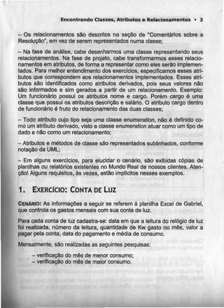 Encontrando Classes, Atributos e Relacionamentos • 3
- Os relacionamentos são descritos na seção de "Comentários sobre a
Resolução", em vez de serem representados numa classe;
- Na fase de análise, cabe desenharmos uma classe representando seus
relacionamentos. Na fase de projeto, cabe transformarmos esses relacio-
namentos em atributos, de forma a representar como eles serão implemen-
tados. Para melhor entendimento dos exercidos, especificamos esses atri-
butos que correspondem aos relacionamentos implementados. Esses atri-
butos são identificados como atributos derivados, pois seus valores não
são informados e sim gerados a partir de um relacionamento. Exemplo:
Um funcionário possui os atributos nome e cargo. Porém cargo é uma
classe que possui os atributos descrição e salário. O atributo cargo dentro
de funcionário é fruto do relacionamento das duas classes;
- Todo atributo cujo tipo seja umaclasse enumeration, não é definido co-
mo um atributo derivado, visto a classe enumeration atuar como um tipo de
dado e não como um relacionamento;
- Atributos e métodos de classe são representados sublinhados, conforme
notação da UML;
- Em alguns exercícios, para elucidar o cenário, são exibidas cópias de
planilhas ou relatórios existentes no Mundo Real de nossos clientes. Aten-
ção! Alguns requisitos, às vezes, estão implícitos nesses exemplos.
1. EXERCÍCIO: CONTA DE Luz
CENÁRIO: As informações a seguir se referem á planilha Excel de Gabriel,
que controla os gastos mensais com sua conta de luz.
Para cada conta de luz cadastra-se: data em que a leitura do relógio de luz
foi realizada, número da leitura, quantidade de Kw gasto no mês, valor a
pagar pela conta, data do pagamentoe média de consumo.
Mensalmente, são realizadas as seguintes pesquisas:
- verificação do mês de menor consumo;
- verificação do mês de maior consumo.
 