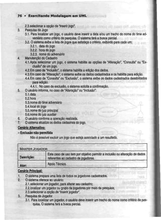 76 • Exercitando Modelagem em UML
2.3.selecionar a opção de 'inserir jogo".
3. Pesquisa de Jogo
3.1. Para localizar um jogo, o usuário deve inserir a data e/ou um trecho do nome do time ad-
versário como critériode pesquisa. O sislema faráa busca parcial.
3.2. Osistema exibe a lista de jogos que satisfaçao critério, exibindo para cada um:
3.2.1. data do jogo
3.2.2. hora do jogo
3.2.3. nome do adversário
4. ManutençãodoCadastro
4.1.Após selecionar um jogo, o sistema habilita as opções de "Alteração11
, "Consulta" ou "Ex-
clusão" de umjogo.
4.2. Emcaso de "Inclusão", o sistema habilita a edição dos dados.
4.3.Emcaso de "Alteração", o sistema exibe os dados cadastradose os habilita para edição.
4.4.Em casode "Consulta" ou "Exclusão", o sistema exibe os dados cadastrados desabiíitados
para edição.
4.4.1. No caso de exclusão, o sistema solicita a confirmação.
5. O usuário informa, no caso de "Alteração* ou Inclusão":
5.1.data
5.2.hora
5.3.nome do lime adversário
5.4.localdojogo
S.S.nome do juiz principal
5.6.nome do juiz auxiliar
6. O usuário confirma a operação realizada.
7. O sistema atualiza os dados cadastraisdo jogo.
Cenáriojlternativo;
-Exclusão não permitida
Não é possível excluir umjogo que esteja associado a um resultado.
MANTER JOGADOR
Descrição:
Ator:
Este caso de uso tem por objetivo permitir
referentes ao cadastro de jogadores.
Apoio Técnico
a inclusão ou alteração de dados
Cenário Principal:
1. Osistemaprepara uma lista de todos os jogadorescadastrados.
2. Osistema oferece aousuário:
2.1.selecionar umjogador, paraalterar seu cadastro;
2.2.localizar umjogador ou grupo dejogadores por meio de pesquisa;
2.3.selecionar a opção de "inserir jogador".
3. Pesquisa de Jogador
3.1. Para localizar um jogador, o usuário deve inserir um trecho do nome como critério de pes-
quisa. Osistema fará a busca parcial.
 